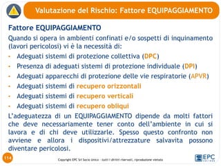 Copyright EPC Srl Socio Unico – tutti i diritti riservati, riproduzione vietata
Fattore EQUIPAGGIAMENTO
Quando si opera in ambienti confinati e/o sospetti di inquinamento
(lavori pericolosi) vi è la necessità di:
• Adeguati sistemi di protezione collettiva (DPC)
• Presenza di adeguati sistemi di protezione individuale (DPI)
• Adeguati apparecchi di protezione delle vie respiratorie (APVR)
• Adeguati sistemi di recupero orizzontali
• Adeguati sistemi di recupero verticali
• Adeguati sistemi di recupero obliqui
L’adeguatezza di un EQUIPAGGIAMENTO dipende da molti fattori
che deve necessariamente tener conto dell’ambiente in cui si
lavora e di chi deve utilizzarle. Spesso questo confronto non
avviene e allora i dispositivi/attrezzature salvavita possono
diventare pericolosi.
Valutazione del Rischio: Fattore EQUIPAGGIAMENTO
114
 