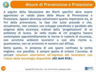 Copyright EPC Srl Socio Unico – tutti i diritti riservati, riproduzione vietata
A seguito della Valutazione dei Rischi specifici deve essere
approntato un valido piano delle Misure di Prevenzione e
Protezione. Appare doveroso sottolineare quanto importante sia, ai
fini della prevenzione, la fase che tutte precede e che,
attualmente, non conosce uno sviluppo coordinato e parallelo alle
esigenze della sicurezza; trattasi della "progettazione" di un
ambiente di lavoro. Se nello studio di chi progetta fossero
contemplate approfonditamente le norme in materia di sicurezza,
non avremmo ambienti lavorativi a così alto rischio o,
quantomeno, non ne avremmo in numero così diffuso.
Detto questo, in presenza di uno spazio confinato la scelta
migliore, ove possibile, è sempre quella di evitare l’accesso, di
cercare soluzioni alternative all’ingresso del lavoratore con
l’aiuto della tecnologia disponibile (NO MAN RISK).
Misure di Prevenzione e Protezione
120
 