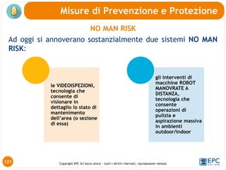 Copyright EPC Srl Socio Unico – tutti i diritti riservati, riproduzione vietata
NO MAN RISK
Ad oggi si annoverano sostanzialmente due sistemi NO MAN
RISK:
Misure di Prevenzione e Protezione
121
le VIDEOISPEZIONI,
tecnologia che
consente di
visionare in
dettaglio lo stato di
mantenimento
dell’area (o sezione
di essa)
gli interventi di
macchine ROBOT
MANOVRATE A
DISTANZA,
tecnologia che
consente
operazioni di
pulizia e
aspirazione massiva
in ambienti
outdoor/indoor
 