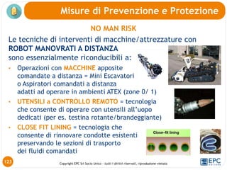 Copyright EPC Srl Socio Unico – tutti i diritti riservati, riproduzione vietata
NO MAN RISK
Le tecniche di interventi di macchine/attrezzature con
ROBOT MANOVRATI A DISTANZA
sono essenzialmente riconducibili a:
• Operazioni con MACCHINE apposite
comandate a distanza = Mini Escavatori
o Aspiratori comandati a distanza
adatti ad operare in ambienti ATEX (zone 0/ 1)
• UTENSILI a CONTROLLO REMOTO = tecnologia
che consente di operare con utensili all’uopo
dedicati (per es. testina rotante/brandeggiante)
• CLOSE FIT LINING = tecnologia che
consente di rinnovare condotte esistenti
preservando le sezioni di trasporto
dei fluidi comandati
Misure di Prevenzione e Protezione
123
 