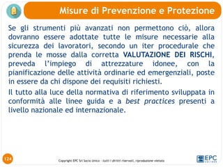 Copyright EPC Srl Socio Unico – tutti i diritti riservati, riproduzione vietata
Se gli strumenti più avanzati non permettono ciò, allora
dovranno essere adottate tutte le misure necessarie alla
sicurezza dei lavoratori, secondo un iter procedurale che
prenda le mosse dalla corretta VALUTAZIONE DEI RISCHI,
preveda l’impiego di attrezzature idonee, con la
pianificazione delle attività ordinarie ed emergenziali, poste
in essere da chi dispone dei requisiti richiesti.
Il tutto alla luce della normativa di riferimento sviluppata in
conformità alle linee guida e a best practices presenti a
livello nazionale ed internazionale.
Misure di Prevenzione e Protezione
124
 