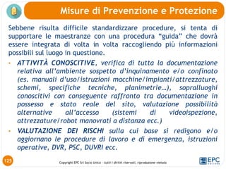 Copyright EPC Srl Socio Unico – tutti i diritti riservati, riproduzione vietata
125
Misure di Prevenzione e Protezione
Sebbene risulta difficile standardizzare procedure, si tenta di
supportare le maestranze con una procedura “guida” che dovrà
essere integrata di volta in volta raccogliendo più informazioni
possibili sul luogo in questione.
• ATTIVITÀ CONOSCITIVE, verifica di tutta la documentazione
relativa all’ambiente sospetto d’inquinamento e/o confinato
(es. manuali d’uso/istruzioni macchine/impianti/attrezzature,
schemi, specifiche tecniche, planimetrie…), sopralluoghi
conoscitivi con conseguente raffronto tra documentazione in
possesso e stato reale del sito, valutazione possibilità
alternative all’accesso (sistemi di videoispezione,
attrezzature/robot manovrati a distanza ecc.)
• VALUTAZIONE DEI RISCHI sulla cui base si redigono e/o
aggiornano le procedure di lavoro e di emergenza, istruzioni
operative, DVR, PSC, DUVRI ecc.
 