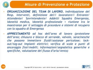 Copyright EPC Srl Socio Unico – tutti i diritti riservati, riproduzione vietata
126
Misure di Prevenzione e Protezione
• ORGANIZZAZIONE DEL TEAM DI LAVORO, individuazione del
Resp. Interventi, definizione del/i lavoratore/i Entrante/
Attendente/ Sovrintendente/ Addetti Squadra Emergenza,
idoneità medica, idoneità professionale + riunione tra le
maestranze per il settaggio di procedure e sistemi di recupero
con la squadra di Emergenza
• APPRESTAMENTO ad hoc dell’area di lavoro (protezione
dell’area; chiusura e blocco di serrande, valvole, saracinesche
che possono immettere fluidi/sostanze pericolose; lock-
out/tag-out impianti elettrici; verifica di scale e punti di
ancoraggio fissi/mobili; informazioni/segnaletica generiche e
specifiche, valutazione del flusso d’aria/vento)
 