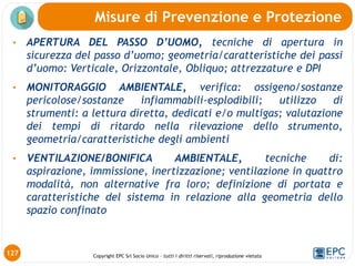 Copyright EPC Srl Socio Unico – tutti i diritti riservati, riproduzione vietata
127
• APERTURA DEL PASSO D’UOMO, tecniche di apertura in
sicurezza del passo d’uomo; geometria/caratteristiche dei passi
d’uomo: Verticale, Orizzontale, Obliquo; attrezzature e DPI
• MONITORAGGIO AMBIENTALE, verifica: ossigeno/sostanze
pericolose/sostanze infiammabili-esplodibili; utilizzo di
strumenti: a lettura diretta, dedicati e/o multigas; valutazione
dei tempi di ritardo nella rilevazione dello strumento,
geometria/caratteristiche degli ambienti
• VENTILAZIONE/BONIFICA AMBIENTALE, tecniche di:
aspirazione, immissione, inertizzazione; ventilazione in quattro
modalità, non alternative fra loro; definizione di portata e
caratteristiche del sistema in relazione alla geometria dello
spazio confinato
Misure di Prevenzione e Protezione
 