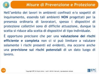 Copyright EPC Srl Socio Unico – tutti i diritti riservati, riproduzione vietata
129
Nell’ambito dei lavori in ambienti confinati e/o sospetti di
inquinamento, essendo tali ambienti NON progettati per la
presenza ordinaria di lavoratori, spesso i dispositivi di
protezione collettivi sono di difficile attuazione, dunque la
scelta si riduce alla scelta di dispositivi di tipo individuale.
È opportuno precisare che per una valutazione dei rischi
efficiente e completa non ci si può limitare a valutare
solamente i rischi presenti ed evidenti, ma occorre anche
una previsione sui rischi potenziali di un dato luogo di
lavoro.
Misure di Prevenzione e Protezione
 