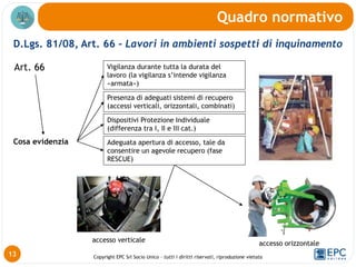 Copyright EPC Srl Socio Unico – tutti i diritti riservati, riproduzione vietata
D.Lgs. 81/08, Art. 66 - Lavori in ambienti sospetti di inquinamento
Quadro normativo
13
Art. 66
Presenza di adeguati sistemi di recupero
(accessi verticali, orizzontali, combinati)
Vigilanza durante tutta la durata del
lavoro (la vigilanza s’intende vigilanza
«armata»)
Dispositivi Protezione Individuale
(differenza tra I, II e III cat.)
Adeguata apertura di accesso, tale da
consentire un agevole recupero (fase
RESCUE)
Cosa evidenzia
accesso verticale accesso orizzontale
 