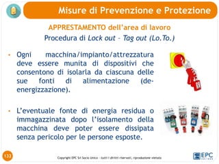 Copyright EPC Srl Socio Unico – tutti i diritti riservati, riproduzione vietata
• Ogni macchina/impianto/attrezzatura
deve essere munita di dispositivi che
consentono di isolarla da ciascuna delle
sue fonti di alimentazione (de-
energizzazione).
• L’eventuale fonte di energia residua o
immagazzinata dopo l’isolamento della
macchina deve poter essere dissipata
senza pericolo per le persone esposte.
Misure di Prevenzione e Protezione
132
APPRESTAMENTO dell’area di lavoro
Procedura di Lock out – Tag out (Lo.To.)
 