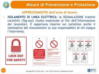 Copyright EPC Srl Socio Unico – tutti i diritti riservati, riproduzione vietata
APPRESTAMENTO dell’area di lavoro
• ISOLAMENTO DI LINEA ELETTRICA: la SEGNALAZIONE tramite
cartellini (Tag-out) risulta essenziale ai fini dell’informazione
dei lavoratori. È opportuno inserire sul cartellino anche il
nominativo del manutentore (e suo responsabile) di chi esegue
l’intervento.
Misure di Prevenzione e Protezione
133
 