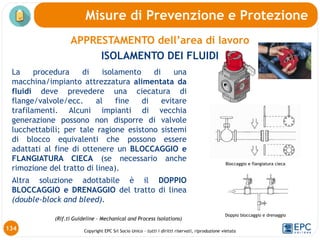 Copyright EPC Srl Socio Unico – tutti i diritti riservati, riproduzione vietata
APPRESTAMENTO dell’area di lavoro
ISOLAMENTO DEI FLUIDI
Misure di Prevenzione e Protezione
134
La procedura di isolamento di una
macchina/impianto attrezzatura alimentata da
fluidi deve prevedere una ciecatura di
flange/valvole/ecc. al fine di evitare
trafilamenti. Alcuni impianti di vecchia
generazione possono non disporre di valvole
lucchettabili; per tale ragione esistono sistemi
di blocco equivalenti che possono essere
adattati al fine di ottenere un BLOCCAGGIO e
FLANGIATURA CIECA (se necessario anche
rimozione del tratto di linea).
Altra soluzione adottabile è il DOPPIO
BLOCCAGGIO e DRENAGGIO del tratto di linea
(double-block and bleed).
Doppio bloccaggio e drenaggio
Bloccaggio e flangiatura cieca
(Rif.ti Guideline – Mechanical and Process Isolations)
 