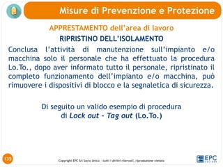 Copyright EPC Srl Socio Unico – tutti i diritti riservati, riproduzione vietata
APPRESTAMENTO dell’area di lavoro
RIPRISTINO DELL’ISOLAMENTO
Conclusa l’attività di manutenzione sull’impianto e/o
macchina solo il personale che ha effettuato la procedura
Lo.To., dopo aver informato tutto il personale, ripristinato il
completo funzionamento dell’impianto e/o macchina, può
rimuovere i dispositivi di blocco e la segnaletica di sicurezza.
Di seguito un valido esempio di procedura
di Lock out - Tag out (Lo.To.)
Misure di Prevenzione e Protezione
135
 