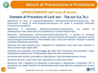 Copyright EPC Srl Socio Unico – tutti i diritti riservati, riproduzione vietata
APPRESTAMENTO dell’area di lavoro
Esempio di Procedura di Lock out – Tag out (Lo.To.)
• Identificare le fonti di energia/alimentazione elettrica/pneumatica/idraulica/ecc. che
alimentano il tratto di linea/impianto/attrezzatura sul quale è necessario effettuare
l’intervento manutentivo
• Identificare il sezionatore elettrico/pneumatico/idraulico/ecc. sul quadro di
alimentazione/sulle utenze dell’aria compressa/sul circuito idraulico/ecc.
• Disinserire l’alimentazione elettrica/pneumatica/idraulica/ecc. e mettere in sicurezza
l’impianto/macchina/attrezzatura (ovvero: prima di lavorare sull’impianto, sezionare tutte le
fonti di energia/alimentazione e interrompere tutti i flussi dei materiali. Installare il proprio
lucchetto/attrezzatura personale
• Verificare che siano presenti tutti i dispositivi di isolamento e che siano stati utilizzati in
modo conforme alle regole (UNI)
• Procedere ove necessario allo smontaggio dei ripari fissi (rimuovere esclusivamente i ripari
strettamente necessari per l’effettuazione degli interventi manutentivi)
• Al termine delle attività, provvedere a riposizionare i ripari precedentemente rimossi
• Verificare che tutti i ripari siano stati riposizionati in sede e ben fissati
• Rimuovere tutti i dispositivi di isolamento e provvedere a riposizionare in posizione “on” il
sezionatore sul quadro elettrico di alimentazione/sulla linea dell’aria compressa/sul circuito
idraulico
Misure di Prevenzione e Protezione
136
 