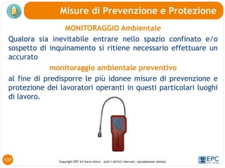 Copyright EPC Srl Socio Unico – tutti i diritti riservati, riproduzione vietata
137
Misure di Prevenzione e Protezione
MONITORAGGIO Ambientale
Qualora sia inevitabile entrare nello spazio confinato e/o
sospetto di inquinamento si ritiene necessario effettuare un
accurato
monitoraggio ambientale preventivo
al fine di predisporre le più idonee misure di prevenzione e
protezione dei lavoratori operanti in questi particolari luoghi
di lavoro.
 