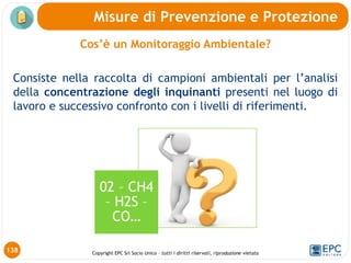 Copyright EPC Srl Socio Unico – tutti i diritti riservati, riproduzione vietata
Cos’è un Monitoraggio Ambientale?
Consiste nella raccolta di campioni ambientali per l’analisi
della concentrazione degli inquinanti presenti nel luogo di
lavoro e successivo confronto con i livelli di riferimenti.
138
Misure di Prevenzione e Protezione
02 – CH4
– H2S –
CO…
 