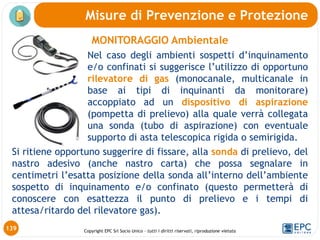 Copyright EPC Srl Socio Unico – tutti i diritti riservati, riproduzione vietata
MONITORAGGIO Ambientale
Nel caso degli ambienti sospetti d’inquinamento
e/o confinati si suggerisce l’utilizzo di opportuno
rilevatore di gas (monocanale, multicanale in
base ai tipi di inquinanti da monitorare)
accoppiato ad un dispositivo di aspirazione
(pompetta di prelievo) alla quale verrà collegata
una sonda (tubo di aspirazione) con eventuale
supporto di asta telescopica rigida o semirigida.
Si ritiene opportuno suggerire di fissare, alla sonda di prelievo, del
nastro adesivo (anche nastro carta) che possa segnalare in
centimetri l’esatta posizione della sonda all’interno dell’ambiente
sospetto di inquinamento e/o confinato (questo permetterà di
conoscere con esattezza il punto di prelievo e i tempi di
attesa/ritardo del rilevatore gas).
Misure di Prevenzione e Protezione
139
 