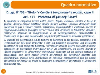 Copyright EPC Srl Socio Unico – tutti i diritti riservati, riproduzione vietata
D.Lgs. 81/08 - Titolo IV Cantieri temporanei e mobili, capo II
Art. 121 – Presenza di gas negli scavi
1. Quando si eseguono lavori entro pozzi, fogne, cunicoli, camini e fosse in
genere, devono essere adottate idonee misure contro i pericoli derivanti dalla
presenza di gas o vapori tossici, asfissianti, infiammabili o esplosivi, specie in
rapporto alla natura geologica del terreno o alla vicinanza di fabbriche, depositi,
raffinerie, stazioni di compressione e di decompressione, metanodotti e
condutture di gas, che possono dar luogo ad infiltrazione di sostanze pericolose.
2. Quando sia accertata o sia da temere la presenza di gas tossici, asfissianti o la
irrespirabilità dell’aria ambiente e non sia possibile assicurare una efficiente
aerazione ed una completa bonifica, i lavoratori devono essere provvisti di idonei
dispositivi di protezione individuale delle vie respiratore, ed essere muniti di
idonei dispositivi di protezione individuale collegati ad un idoneo sistema di
salvataggio, che deve essere tenuto all’esterno dal personale addetto alla
sorveglianza. Questo deve mantenersi in continuo collegamento con gli operai
all’interno ed essere in grado di sollevare prontamente all’esterno il lavoratore
colpito dai gas.
Quadro normativo
14
 