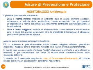 Copyright EPC Srl Socio Unico – tutti i diritti riservati, riproduzione vietata
MONITORAGGIO Ambientale
È possibile presumere la presenza di:
• Zona a rischio minore: frazione di ambiente dove le analisi chimiche condotte,
unitamente al calcolo della ventilazione, hanno evidenziato per gli operatori
un’esposizione a rischio accidentale potenzialmente controllata (sovraossigenazione o
intossicazione)
• Zona a rischio maggiore: frazione di ambiente dove la ventilazione è insufficiente e
dove, a causa dei processi lavorativi in atto, la probabilità di formazione di atmosfere
pericolose è prevedibile ed elevata.
A questo punto si procede ad eseguire il prelievo.
Più un ambiente è geometricamente ampio (ovvero maggiore cubatura geometrica
disponibile) maggiore sarà la precisione richiesta nella fase di prelievo/campionamento.
In questo caso sarà necessario effettuare "molte" misurazioni stratificate a varie altezze in
relazione al gas contaminante con tempi di ritardo della rilevazione/lettura dello
strumento differenti.
Si ricorda che è necessario eseguire un corso di formazione-addestramento al corretto
utilizzo dei rilevatori gas (dispositivi considerati “salvavita”).
Misure di Prevenzione e Protezione
141
 