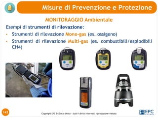 Copyright EPC Srl Socio Unico – tutti i diritti riservati, riproduzione vietata
MONITORAGGIO Ambientale
Esempi di strumenti di rilevazione:
• Strumenti di rilevazione Mono-gas (es. ossigeno)
• Strumenti di rilevazione Multi-gas (es. combustibili/esplodibili
CH4)
143
Misure di Prevenzione e Protezione
 