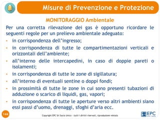 Copyright EPC Srl Socio Unico – tutti i diritti riservati, riproduzione vietata
144
Misure di Prevenzione e Protezione
MONITORAGGIO Ambientale
Per una corretta rilevazione dei gas è opportuno ricordare le
seguenti regole per un prelievo ambientale adeguato:
• in corrispondenza dell’ingresso;
• in corrispondenza di tutte le compartimentazioni verticali e
orizzontali dell’ambiente;
• all’interno delle intercapedini, in caso di doppie pareti o
isolamenti;
• in corrispondenza di tutte le zone di sigillatura;
• all’interno di eventuali sentine o doppi fondi;
• in prossimità di tutte le zone in cui sono presenti tubazioni di
adduzione o scarico di liquidi, gas, vapori;
• in corrispondenza di tutte le aperture verso altri ambienti siano
essi passi d’uomo, drenaggi, sfoghi d’aria ecc.
 