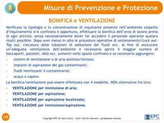 Copyright EPC Srl Socio Unico – tutti i diritti riservati, riproduzione vietata
145
Misure di Prevenzione e Protezione
BONIFICA e VENTILAZIONE
Verificata la tipologia e la concentrazione di inquinante presente nell’ambiente sospetto
d’inquinamento e/o confinato è opportuno, effettuare la bonifica dell’area di lavoro prima
di ogni attività, senza necessariamente dover far accedere il personale operante qualora
risulti possibile. Dopo aver messo in atto le procedure operative di sezionamento/Lock out-
Tag out, ciecatura delle tubazioni di adduzione dei fluidi ecc. al fine di assicurare
un’adeguata ventilazione dell’ambiente è necessario aprire il maggior numero di
boccaporti, pozzetti, oblò ecc. presenti nello spazio confinato e se necessario aggiungere:
• sistemi di ventilazione o di aria assistita/forzata;
• impianti di aspirazione dei gas contaminanti;
• fluidi inertizzanti il contaminante;
• acqua o vapore.
La bonifica/ventilazione può essere effettuata con 4 modalità, NON alternative fra loro:
• VENTILAZIONE per immissione di aria;
• VENTILAZIONE per aspirazione;
• VENTILAZIONE per aspirazione localizzata;
• VENTILAZIONE per immissione/aspirazione.
 