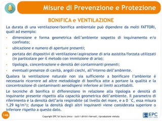 Copyright EPC Srl Socio Unico – tutti i diritti riservati, riproduzione vietata
BONIFICA e VENTILAZIONE
La durata di una ventilazione/bonifica ambientale può dipendere da molti FATTORI,
quali ad esempio:
• dimensione e forma geometrica dell’ambiente sospetto di inquinamento e/o
confinato;
• ubicazione e numero di aperture presenti;
• portata dei dispositivi di ventilazione/aspirazione di aria assistita/forzata utilizzati
(in particolare per il metodo con immissione di aria);
• tipologia, concentrazione e densità dei contaminanti presenti;
• eventuali presenze di cavità, angoli ciechi, all’interno dell’ambiente.
Qualora la ventilazione naturale non sia sufficiente a bonificare l’ambiente è
necessario ricorrere ad altre metodologie di bonifica atte a portare la qualità e la
concentrazione di contaminanti aerodispersi inferiore ai limiti accettabili.
Le tecniche di bonifica si differenziano in relazione alla tipologia e densità di
inquinante presente rispetto alla capacità geometrica dell’ambiente. Il parametro di
riferimento è la densità dell’aria respirabile (al livello del mare, e a 0 °C, essa misura
1,29 kg/m³); dunque la densità degli altri inquinanti viene considerata superiore o
inferiore rispetto a questo dato.
Misure di Prevenzione e Protezione
146
 