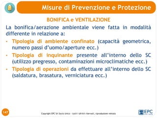Copyright EPC Srl Socio Unico – tutti i diritti riservati, riproduzione vietata
147
Misure di Prevenzione e Protezione
BONIFICA e VENTILAZIONE
La bonifica/aerazione ambientale viene fatta in modalità
differente in relazione a:
• Tipologia di ambiente confinato (capacità geometrica,
numero passi d’uomo/aperture ecc.)
• Tipologia di inquinante presente all’interno dello SC
(utilizzo pregresso, contaminazioni microclimatiche ecc.)
• Tipologia di operazioni da effettuare all’interno dello SC
(saldatura, brasatura, verniciatura ecc.)
 