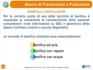 Copyright EPC Srl Socio Unico – tutti i diritti riservati, riproduzione vietata
148
Misure di Prevenzione e Protezione
BONIFICA e VENTILAZIONE
Per la corretta scelta di una delle tecniche di bonifica è
essenziale la conoscenza di caratteristiche delle sostanze
contaminanti (vedi informazioni su SDS) e geometria dello
Spazio Confinato (volumi e accessi disponibili).
Le tecniche di bonifica utilizzate sono sostanzialmente:
Bonifica ad aria
Bonifica con vapore
Bonifica con acqua
 