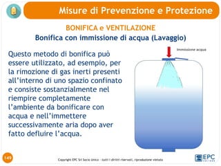 Copyright EPC Srl Socio Unico – tutti i diritti riservati, riproduzione vietata
Questo metodo di bonifica può
essere utilizzato, ad esempio, per
la rimozione di gas inerti presenti
all’interno di uno spazio confinato
e consiste sostanzialmente nel
riempire completamente
l’ambiente da bonificare con
acqua e nell’immettere
successivamente aria dopo aver
fatto defluire l’acqua.
149
BONIFICA e VENTILAZIONE
Bonifica con immissione di acqua (Lavaggio)
Misure di Prevenzione e Protezione
 