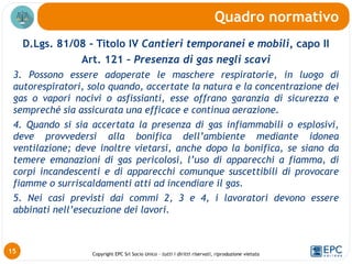 Copyright EPC Srl Socio Unico – tutti i diritti riservati, riproduzione vietata
D.Lgs. 81/08 - Titolo IV Cantieri temporanei e mobili, capo II
Art. 121 – Presenza di gas negli scavi
3. Possono essere adoperate le maschere respiratorie, in luogo di
autorespiratori, solo quando, accertate la natura e la concentrazione dei
gas o vapori nocivi o asfissianti, esse offrano garanzia di sicurezza e
sempreché sia assicurata una efficace e continua aerazione.
4. Quando si sia accertata la presenza di gas infiammabili o esplosivi,
deve provvedersi alla bonifica dell’ambiente mediante idonea
ventilazione; deve inoltre vietarsi, anche dopo la bonifica, se siano da
temere emanazioni di gas pericolosi, l’uso di apparecchi a fiamma, di
corpi incandescenti e di apparecchi comunque suscettibili di provocare
fiamme o surriscaldamenti atti ad incendiare il gas.
5. Nei casi previsti dai commi 2, 3 e 4, i lavoratori devono essere
abbinati nell’esecuzione dei lavori.
Quadro normativo
15
 