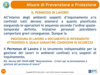 Copyright EPC Srl Socio Unico – tutti i diritti riservati, riproduzione vietata
IL PERMESSO DI LAVORO
All’interno degli ambienti sospetti d’inquinamento e/o
confinati tutti devono attenersi a quanto pianificato
eseguendo le operazioni in sequenza secondo l’ordine spazio-
temporale definito. Iniziative personali potrebbero
comportare gravi conseguenze. Dunque la
PROCEDURA DI LAVORO = DOCUMENTO DI RIFERIMENTO
ATTRAVERSO IL QUALE GARANTIRE CONDIZIONI DI SICUREZZA
Il Permesso di Lavoro è lo strumento indispensabile per la
gestione dei lavori in ambienti confinati e/o sospetti di
inquinamento.
Rif. Norma UNI 10449:2008 “Manutenzione - Criteri per la formulazione e
gestione del permesso di lavoro”
Misure di Prevenzione e Protezione
157
 