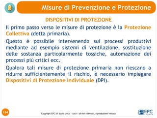Copyright EPC Srl Socio Unico – tutti i diritti riservati, riproduzione vietata
DISPOSITIVI DI PROTEZIONE
Il primo passo verso le misure di protezione è la Protezione
Collettiva (detta primaria).
Questo è possibile intervenendo sui processi produttivi
mediante ad esempio sistemi di ventilazione, sostituzione
delle sostanza particolarmente tossiche, automazione dei
processi più critici ecc.
Qualora tali misure di protezione primaria non riescano a
ridurre sufficientemente il rischio, è necessario impiegare
Dispositivi di Protezione Individuale (DPI).
Misure di Prevenzione e Protezione
164
 