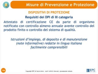 Copyright EPC Srl Socio Unico – tutti i diritti riservati, riproduzione vietata
DISPOSITIVI DI PROTEZIONE
Requisiti dei DPI di III categoria
Attestato di certificazione CE da parte di organismo
notificato con controllo almeno annuale avente controllo del
prodotto finito o controllo del sistema di qualità.
Istruzioni d’impiego, di deposito e di manutenzione
(note informative) redatte in lingua italiana
facilmente comprensibili
Misure di Prevenzione e Protezione
166
 