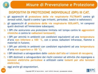 Copyright EPC Srl Socio Unico – tutti i diritti riservati, riproduzione vietata
DISPOSITIVI DI PROTEZIONE INDIVIDUALE (DPI) III CAT.
1) gli apparecchi di protezione delle vie respiratorie FILTRANTI contro gli
aerosol solidi, liquidi o contro i gas irritanti, pericolosi, tossici o radiotossici;
2) gli apparecchi di protezione delle vie respiratorie ISOLANTI, ivi compresi
quelli destinati all’immersione subacquea;
3) i DPI che assicurano una protezione limitata nel tempo contro le aggressioni
chimiche e contro le radiazioni ionizzanti;
4) i DPI per attività in ambienti con condizioni equivalenti ad una temperatura
d’aria non inferiore a 100 °C, con o senza radiazioni infrarosse, fiamme o
materiali in fusione;
5) i DPI per attività in ambienti con condizioni equivalenti ad una temperatura
d’aria non superiore a -50 °C;
6) i DPI destinati a salvaguardare dalle cadute dall’alto e i sistemi di recupero;
7) i DPI destinati a salvaguardare dai rischi connessi ad attività che espongano a
tensioni elettriche pericolose o utilizzati come isolanti per alte tensioni
elettriche;
8) oggi anche gli otoprotettori.
Misure di Prevenzione e Protezione
167
 