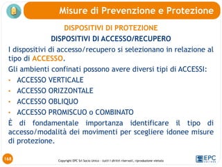 Copyright EPC Srl Socio Unico – tutti i diritti riservati, riproduzione vietata
DISPOSITIVI DI PROTEZIONE
DISPOSITIVI DI ACCESSO/RECUPERO
I dispositivi di accesso/recupero si selezionano in relazione al
tipo di ACCESSO.
Gli ambienti confinati possono avere diversi tipi di ACCESSI:
• ACCESSO VERTICALE
• ACCESSO ORIZZONTALE
• ACCESSO OBLIQUO
• ACCESSO PROMISCUO o COMBINATO
È di fondamentale importanza identificare il tipo di
accesso/modalità dei movimenti per scegliere idonee misure
di protezione.
Misure di Prevenzione e Protezione
168
 