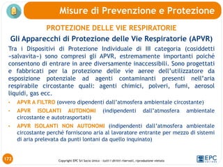 Copyright EPC Srl Socio Unico – tutti i diritti riservati, riproduzione vietata
PROTEZIONE DELLE VIE RESPIRATORIE
Gli Apparecchi di Protezione delle Vie Respiratorie (APVR)
Tra i Dispositivi di Protezione Individuale di III categoria (cosiddetti
«salvavita») sono compresi gli APVR, estremamente importanti poiché
consentono di entrare in aree diversamente inaccessibili. Sono progettati
e fabbricati per la protezione delle vie aeree dell’utilizzatore da
esposizione potenziale ad agenti contaminanti presenti nell’aria
respirabile circostante quali: agenti chimici, polveri, fumi, aerosol
liquidi, gas ecc.
• APVR A FILTRO (ovvero dipendenti dall’atmosfera ambientale circostante)
• APVR ISOLANTI AUTONOMI (indipendenti dall’atmosfera ambientale
circostante e autotrasportati)
• APVR ISOLANTI NON AUTONOMI (indipendenti dall’atmosfera ambientale
circostante perché forniscono aria al lavoratore entrante per mezzo di sistemi
di aria prelevata da punti lontani da quello inquinato)
Misure di Prevenzione e Protezione
172
 
