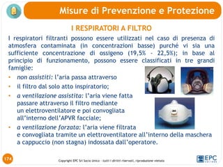 Copyright EPC Srl Socio Unico – tutti i diritti riservati, riproduzione vietata
Misure di Prevenzione e Protezione
I RESPIRATORI A FILTRO
I respiratori filtranti possono essere utilizzati nel caso di presenza di
atmosfera contaminata (in concentrazioni basse) purché vi sia una
sufficiente concentrazione di ossigeno (19,5% - 22,5%); in base al
principio di funzionamento, possono essere classificati in tre grandi
famiglie:
• non assistiti: l’aria passa attraverso
• il filtro dal solo atto inspiratorio;
• a ventilazione assistita: l’aria viene fatta
passare attraverso il filtro mediante
un elettroventilatore e poi convogliata
all’interno dell’APVR facciale;
• a ventilazione forzata: l’aria viene filtrata
e convogliata tramite un elettroventilatore all’interno della maschera
a cappuccio (non stagna) indossata dall’operatore.
174
 