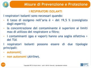 Copyright EPC Srl Socio Unico – tutti i diritti riservati, riproduzione vietata
I RESPIRATORI ISOLANTI
I respiratori isolanti sono necessari quando:
• il tasso di ossigeno nell’aria è < del 19,5 % (consigliato
dagli esperti);
• la concentrazione del contaminante è superiore ai limiti
max di utilizzo del respiratore a filtro;
• i contaminanti (gas e vapori) hanno una soglia olfattiva >
del TLV.
I respiratori isolanti possono essere di due tipologie
principali:
• autonomi;
• non autonomi (Airline).
Misure di Prevenzione e Protezione
177
 
