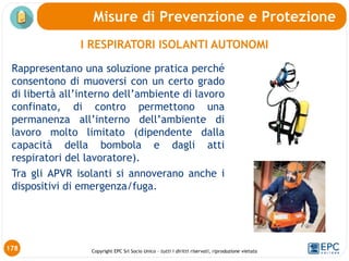 Copyright EPC Srl Socio Unico – tutti i diritti riservati, riproduzione vietata
Misure di Prevenzione e Protezione
I RESPIRATORI ISOLANTI AUTONOMI
Rappresentano una soluzione pratica perché
consentono di muoversi con un certo grado
di libertà all’interno dell’ambiente di lavoro
confinato, di contro permettono una
permanenza all’interno dell’ambiente di
lavoro molto limitato (dipendente dalla
capacità della bombola e dagli atti
respiratori del lavoratore).
Tra gli APVR isolanti si annoverano anche i
dispositivi di emergenza/fuga.
178
 