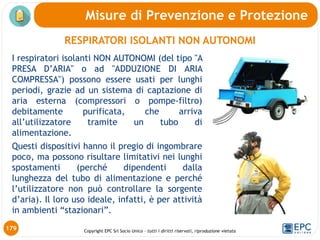 Copyright EPC Srl Socio Unico – tutti i diritti riservati, riproduzione vietata
Misure di Prevenzione e Protezione
I respiratori isolanti NON AUTONOMI (del tipo "A
PRESA D’ARIA" o ad "ADDUZIONE DI ARIA
COMPRESSA") possono essere usati per lunghi
periodi, grazie ad un sistema di captazione di
aria esterna (compressori o pompe-filtro)
debitamente purificata, che arriva
all’utilizzatore tramite un tubo di
alimentazione.
Questi dispositivi hanno il pregio di ingombrare
poco, ma possono risultare limitativi nei lunghi
spostamenti (perché dipendenti dalla
lunghezza del tubo di alimentazione e perché
l’utilizzatore non può controllare la sorgente
d’aria). Il loro uso ideale, infatti, è per attività
in ambienti “stazionari”.
RESPIRATORI ISOLANTI NON AUTONOMI
179
 