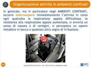 Copyright EPC Srl Socio Unico – tutti i diritti riservati, riproduzione vietata
In generale, ma in particolare negli AMBIENTI CONFINATI,
occorre interrompere immediatamente l’attività in corso
ogni qualvolta la respirazione appaia difficoltosa, la
resistenza alla respirazione appaia aumentata, si avverta un
senso di nausea o di vertigini, si percepisca un sapore
metallico in bocca o qualsiasi altro segno di irritazione.
Organizzazione attività in ambienti confinati
181
 