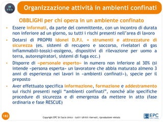 Copyright EPC Srl Socio Unico – tutti i diritti riservati, riproduzione vietata
OBBLIGHI per chi opera in un ambiente confinato
• Essere informati, da parte del committente, con un incontro di durata
non inferiore ad un giorno, su tutti i rischi presenti nell’area di lavoro
• Dotarsi di PROPRI idonei D.P.I. + strumenti e attrezzature di
sicurezza (es. sistemi di recupero e soccorso, rivelatori di gas
infiammabili-tossici-ossigeno, dispositivi di rilevazione per uomo a
terra, autorespiratori, sistemi di fuga ecc.)
• Disporre di «personale esperto» in numero non inferiore al 30% (si
intende «persona esperta» un lavoratore che abbia maturato almeno 3
anni di esperienza nei lavori in «ambienti confinati»), specie per il
preposto
• Aver effettuato specifica informazione, formazione e addestramento
sui rischi presenti negli “ambienti confinati”, nonché alle specifiche
procedure di sicurezza e di emergenza da mettere in atto (fase
ordinaria e fase RESCUE)
Organizzazione attività in ambienti confinati
182
 