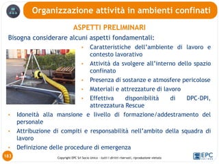 Copyright EPC Srl Socio Unico – tutti i diritti riservati, riproduzione vietata
ASPETTI PRELIMINARI
Bisogna considerare alcuni aspetti fondamentali:
• Caratteristiche dell’ambiente di lavoro e
contesto lavorativo
• Attività da svolgere all’interno dello spazio
confinato
• Presenza di sostanze e atmosfere pericolose
• Materiali e attrezzature di lavoro
• Effettiva disponibilità di DPC-DPI,
attrezzatura Rescue
• Idoneità alla mansione e livello di formazione/addestramento del
personale
• Attribuzione di compiti e responsabilità nell’ambito della squadra di
lavoro
• Definizione delle procedure di emergenza
Organizzazione attività in ambienti confinati
183
 