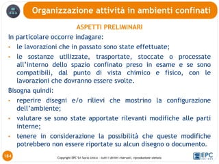 Copyright EPC Srl Socio Unico – tutti i diritti riservati, riproduzione vietata
ASPETTI PRELIMINARI
In particolare occorre indagare:
• le lavorazioni che in passato sono state effettuate;
• le sostanze utilizzate, trasportate, stoccate o processate
all’interno dello spazio confinato preso in esame e se sono
compatibili, dal punto di vista chimico e fisico, con le
lavorazioni che dovranno essere svolte.
Bisogna quindi:
• reperire disegni e/o rilievi che mostrino la configurazione
dell’ambiente;
• valutare se sono state apportate rilevanti modifiche alle parti
interne;
• tenere in considerazione la possibilità che queste modifiche
potrebbero non essere riportate su alcun disegno o documento.
Organizzazione attività in ambienti confinati
184
 