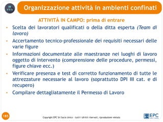 Copyright EPC Srl Socio Unico – tutti i diritti riservati, riproduzione vietata
ATTIVITÀ IN CAMPO: prima di entrare
• Scelta dei lavoratori qualificati o della ditta esperta (Team di
lavoro)
• Accertamento tecnico-professionale dei requisiti necessari delle
varie figure
• Informazioni documentate alle maestranze nei luoghi di lavoro
oggetto di intervento (comprensione delle procedure, permessi,
figure chiave ecc.)
• Verificare presenza e test di corretto funzionamento di tutte le
attrezzature necessarie al lavoro (soprattutto DPI III cat. e di
recupero)
• Compilare dettagliatamente il Permesso di Lavoro
Organizzazione attività in ambienti confinati
185
 