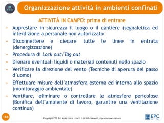 Copyright EPC Srl Socio Unico – tutti i diritti riservati, riproduzione vietata
ATTIVITÀ IN CAMPO: prima di entrare
• Apprestare in sicurezza il luogo o il cantiere (segnaletica ed
interdizione a personale non autorizzato
• Disconnettere e ciecare tutte le linee in entrata
(denergizzazione)
• Procedura di Lock out/Tag out
• Drenare eventuali liquidi o materiali contenuti nello spazio
• Verificare la direzione del vento (Tecniche di aperura del passo
d’uomo)
• Effettuare misure dell’atmosfera esterna ed interna allo spazio
(monitoraggio ambientale)
• Ventilare, eliminare o controllare le atmosfere pericolose
(Bonifica dell’ambiente di lavoro, garantire una ventilazione
continua)
Organizzazione attività in ambienti confinati
186
 