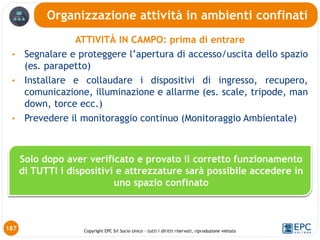 Copyright EPC Srl Socio Unico – tutti i diritti riservati, riproduzione vietata
ATTIVITÀ IN CAMPO: prima di entrare
• Segnalare e proteggere l’apertura di accesso/uscita dello spazio
(es. parapetto)
• Installare e collaudare i dispositivi di ingresso, recupero,
comunicazione, illuminazione e allarme (es. scale, tripode, man
down, torce ecc.)
• Prevedere il monitoraggio continuo (Monitoraggio Ambientale)
Organizzazione attività in ambienti confinati
187
Solo dopo aver verificato e provato il corretto funzionamento
di TUTTI i dispositivi e attrezzature sarà possibile accedere in
uno spazio confinato
 