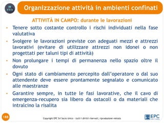 Copyright EPC Srl Socio Unico – tutti i diritti riservati, riproduzione vietata
ATTIVITÀ IN CAMPO: durante le lavorazioni
• Tenere sotto costante controllo i rischi individuati nella fase
valutativa
• Svolgere le lavorazioni previste con adeguati mezzi e attrezzi
lavorativi (evitare di utilizzare attrezzi non idonei o non
progettati per taluni tipi di attività)
• Non prolungare i tempi di permanenza nello spazio oltre il
dovuto
• Ogni stato di cambiamento percepito dall’operatore o dal suo
attendente deve essere prontamente segnalato e comunicato
alle maestranze
• Garantire sempre, in tutte le fasi lavorative, che il cavo di
emergenza-recupero sia libero da ostacoli o da materiali che
intralcino la risalita
Organizzazione attività in ambienti confinati
188
 