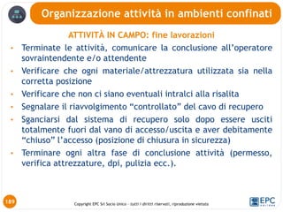 Copyright EPC Srl Socio Unico – tutti i diritti riservati, riproduzione vietata
ATTIVITÀ IN CAMPO: fine lavorazioni
• Terminate le attività, comunicare la conclusione all’operatore
sovraintendente e/o attendente
• Verificare che ogni materiale/attrezzatura utilizzata sia nella
corretta posizione
• Verificare che non ci siano eventuali intralci alla risalita
• Segnalare il riavvolgimento “controllato” del cavo di recupero
• Sganciarsi dal sistema di recupero solo dopo essere usciti
totalmente fuori dal vano di accesso/uscita e aver debitamente
“chiuso” l’accesso (posizione di chiusura in sicurezza)
• Terminare ogni altra fase di conclusione attività (permesso,
verifica attrezzature, dpi, pulizia ecc.).
Organizzazione attività in ambienti confinati
189
 