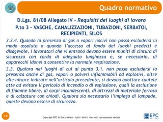 Copyright EPC Srl Socio Unico – tutti i diritti riservati, riproduzione vietata
D.Lgs. 81/08 Allegato IV - Requisiti dei luoghi di lavoro
P.to 3 – VASCHE, CANALIZZAZIONI, TUBAZIONI, SERBATOI,
RECIPIENTI, SILOS
3.2.4. Quando la presenza di gas o vapori nocivi non possa escludersi in
modo assoluto o quando l’accesso al fondo dei luoghi predetti è
disagevole, i lavoratori che vi entrano devono essere muniti di cintura di
sicurezza con corda di adeguata lunghezza e, se necessario, di
apparecchi idonei a consentire la normale respirazione.
3.3. Qualora nei luoghi di cui al punto 3.1. non possa escludersi la
presenza anche di gas, vapori o polveri infiammabili od esplosivi, oltre
alle misure indicate nell’articolo precedente, si devono adottare cautele
atte ad evitare il pericolo di incendio o di esplosione, quali la esclusione
di fiamme libere, di corpi incandescenti, di attrezzi di materiale ferroso
e di calzature con chiodi. Qualora sia necessario l’impiego di lampade,
queste devono essere di sicurezza.
Quadro normativo
19
 