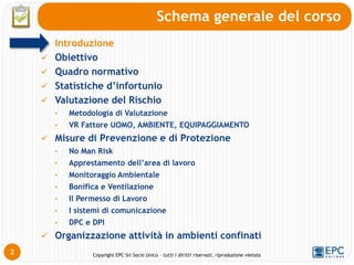 Copyright EPC Srl Socio Unico – tutti i diritti riservati, riproduzione vietata
2
Schema generale del corso
Introduzione
 Obiettivo
 Quadro normativo
 Statistiche d’infortunio
 Valutazione del Rischio
• Metodologia di Valutazione
• VR Fattore UOMO, AMBIENTE, EQUIPAGGIAMENTO
 Misure di Prevenzione e di Protezione
• No Man Risk
• Apprestamento dell’area di lavoro
• Monitoraggio Ambientale
• Bonifica e Ventilazione
• Il Permesso di Lavoro
• I sistemi di comunicazione
• DPC e DPI
 Organizzazione attività in ambienti confinati
 