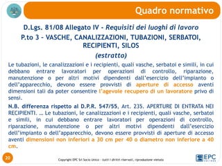 Copyright EPC Srl Socio Unico – tutti i diritti riservati, riproduzione vietata
D.Lgs. 81/08 Allegato IV - Requisiti dei luoghi di lavoro
P.to 3 – VASCHE, CANALIZZAZIONI, TUBAZIONI, SERBATOI,
RECIPIENTI, SILOS
(estratto)
Le tubazioni, le canalizzazioni e i recipienti, quali vasche, serbatoi e simili, in cui
debbano entrare lavoratori per operazioni di controllo, riparazione,
manutenzione o per altri motivi dipendenti dall’esercizio dell’impianto o
dell’apparecchio, devono essere provvisti di aperture di accesso aventi
dimensioni tali da poter consentire l’agevole recupero di un lavoratore privo di
sensi.
N.B. differenza rispetto al D.P.R. 547/55, Art. 235. APERTURE DI ENTRATA NEI
RECIPIENTI. … Le tubazioni, le canalizzazioni e i recipienti, quali vasche, serbatoi
e simili, in cui debbano entrare lavoratori per operazioni di controllo,
riparazione, manutenzione o per altri motivi dipendenti dall’esercizio
dell’impianto o dell’apparecchio, devono essere provvisti di aperture di accesso
aventi dimensioni non inferiori a 30 cm per 40 o diametro non inferiore a 40
cm.
Quadro normativo
20
 